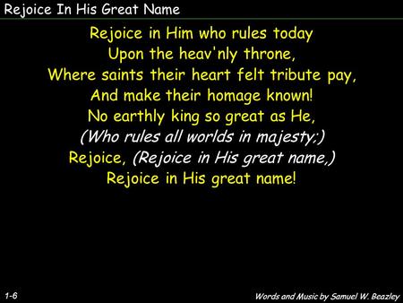 Rejoice In His Great Name 1-6 Rejoice in Him who rules today Upon the heav'nly throne, Where saints their heart felt tribute pay, And make their homage.