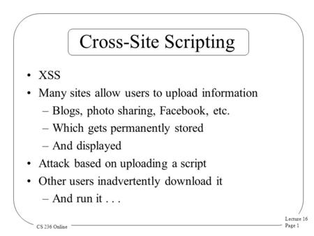 Lecture 16 Page 1 CS 236 Online Cross-Site Scripting XSS Many sites allow users to upload information –Blogs, photo sharing, Facebook, etc. –Which gets.