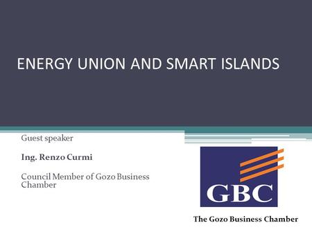 ENERGY UNION AND SMART ISLANDS Guest speaker Ing. Renzo Curmi Council Member of Gozo Business Chamber The Gozo Business Chamber.