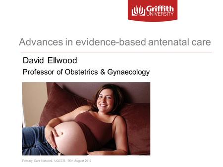 Advances in evidence-based antenatal care David Ellwood Professor of Obstetrics & Gynaecology Primary Care Network, UQCCR, 28th August 2013.