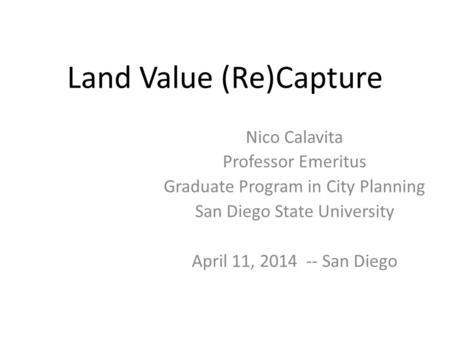 Land Value (Re)Capture Nico Calavita Professor Emeritus Graduate Program in City Planning San Diego State University April 11, 2014 -- San Diego.