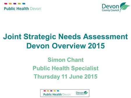 Joint Strategic Needs Assessment Devon Overview 2015 Simon Chant Public Health Specialist Thursday 11 June 2015.