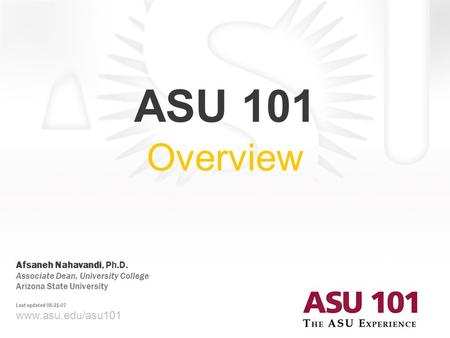 Www.asu.edu/asu101 ASU 101 Overview Afsaneh Nahavandi, Ph.D. Associate Dean, University College Arizona State University Last updated 08-21-07.