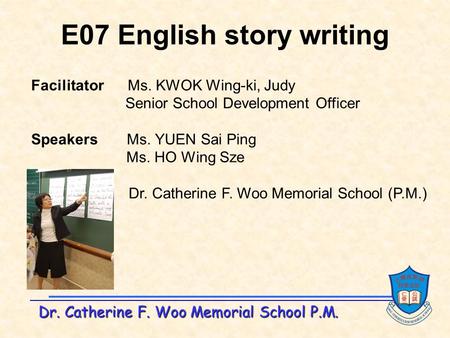 Dr. Catherine F. Woo Memorial School P.M. E07 English story writing Facilitator Ms. KWOK Wing-ki, Judy Senior School Development Officer Speakers Ms. YUEN.