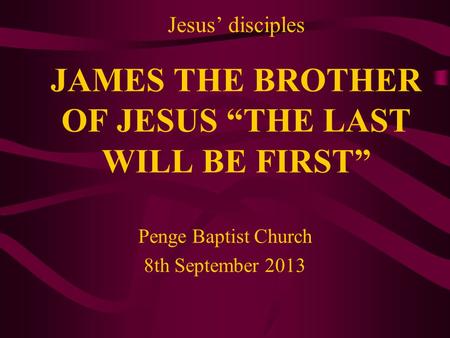 Jesus’ disciples JAMES THE BROTHER OF JESUS “THE LAST WILL BE FIRST” Penge Baptist Church 8th September 2013.