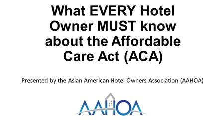 What EVERY Hotel Owner MUST know about the Affordable Care Act (ACA) Presented by the Asian American Hotel Owners Association (AAHOA)