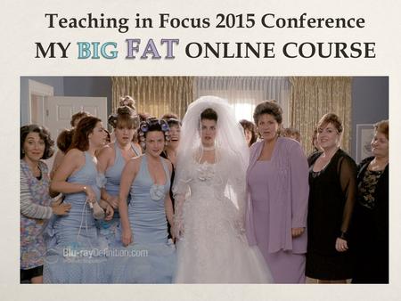 Teaching in Focus 2015 Conference MY BIG FAT ONLINE COURSE