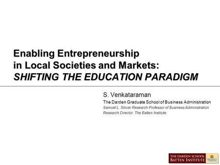 Enabling Entrepreneurship in Local Societies and Markets: SHIFTING THE EDUCATION PARADIGM S. Venkataraman The Darden Graduate School of Business Administration.