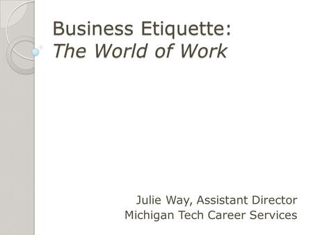 Business Etiquette: The World of Work Julie Way, Assistant Director Michigan Tech Career Services.