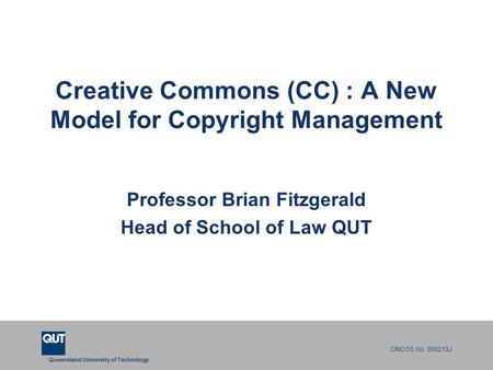 Queensland University of Technology CRICOS No. 000213J Creative Commons (CC) : A New Model for Copyright Management Professor Brian Fitzgerald Head of.
