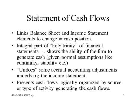 403MSBASOCF.ppt1 Statement of Cash Flows Links Balance Sheet and Income Statement elements to change in cash position. Integral part of “holy trinity”
