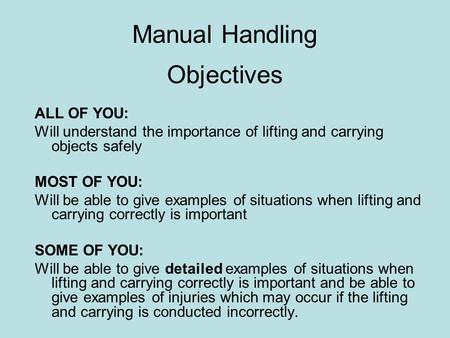Manual Handling Objectives ALL OF YOU: Will understand the importance of lifting and carrying objects safely MOST OF YOU: Will be able to give examples.