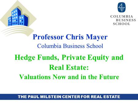 THE PAUL MILSTEIN CENTER FOR REAL ESTATE Professor Chris Mayer Columbia Business School Hedge Funds, Private Equity and Real Estate: Valuations Now and.