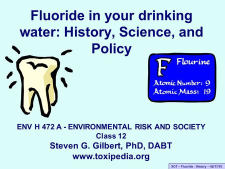 SOT – Fluoride - History – 02/11/10 Fluoride in your drinking water: History, Science, and Policy ENV H 472 A - ENVIRONMENTAL RISK AND SOCIETY Class 12.