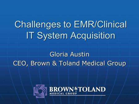 Challenges to EMR/Clinical IT System Acquisition Gloria Austin CEO, Brown & Toland Medical Group.