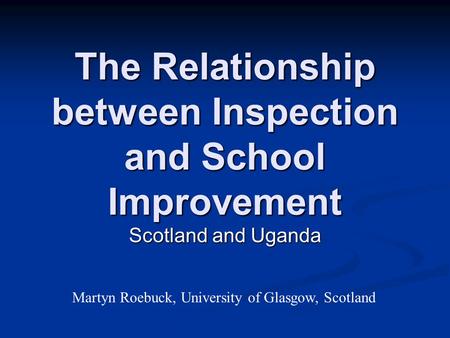 The Relationship between Inspection and School Improvement Scotland and Uganda Martyn Roebuck, University of Glasgow, Scotland.