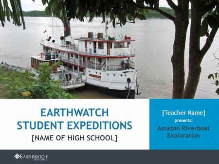 EARTHWATCH.ORG/EDUCATION/STUDENT-GROUP-EXPEDITIONS [Teacher Name] presents: Amazon Riverboat Exploration EARTHWATCH STUDENT EXPEDITIONS [NAME OF HIGH SCHOOL]