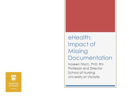EHealth: Impact of Missing Documentation Noreen Frisch, PhD, RN Professor and Director School of Nursing University of Victoria.