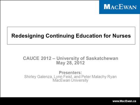 Www.MacEwan.ca Redesigning Continuing Education for Nurses CAUCE 2012 – University of Saskatchewan May 28, 2012 Presenters: Shirley Galenza, Lynn Feist,