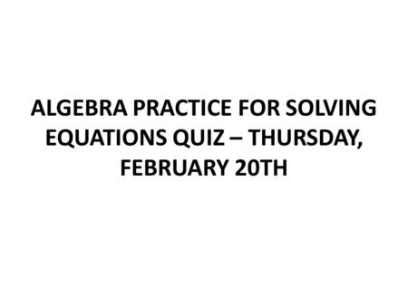 ALGEBRA PRACTICE FOR SOLVING EQUATIONS QUIZ – THURSDAY, FEBRUARY 20TH.