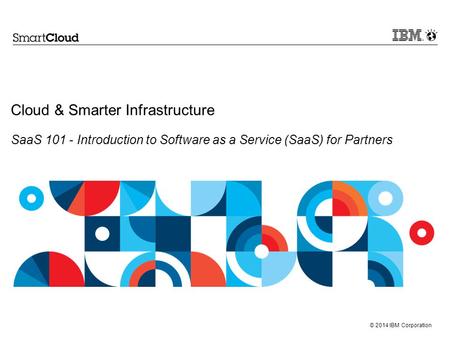 © 2014 IBM Corporation Cloud & Smarter Infrastructure SaaS 101 - Introduction to Software as a Service (SaaS) for Partners.
