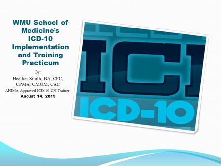 WMU School of Medicine’s ICD-10 Implementation and Training Practicum By: Heather Smith, BA, CPC, CPMA, CMOM, CAC AHIMA-Approved ICD-10-CM Trainer August.