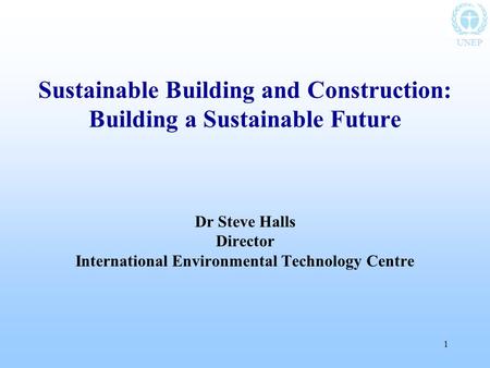 UNEP 1 Sustainable Building and Construction: Building a Sustainable Future Dr Steve Halls Director International Environmental Technology Centre.