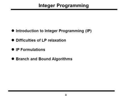 0 Integer Programming Introduction to Integer Programming (IP) Difficulties of LP relaxation IP Formulations Branch and Bound Algorithms.