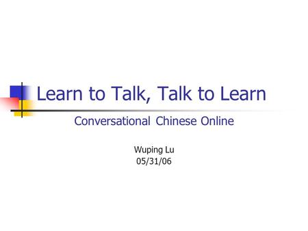 Learn to Talk, Talk to Learn Conversational Chinese Online Wuping Lu 05/31/06.