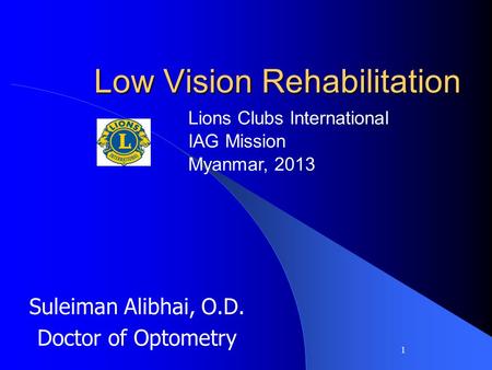 1 Low Vision Rehabilitation Suleiman Alibhai, O.D. Doctor of Optometry Lions Clubs International IAG Mission Myanmar, 2013.