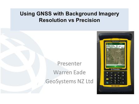 Using GNSS with Background Imagery Resolution vs Precision Presenter Warren Eade GeoSystems NZ Ltd.