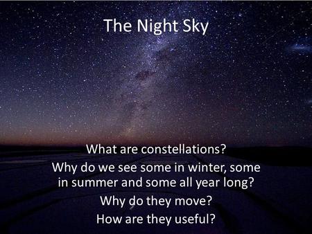 The Night Sky What are constellations? Why do we see some in winter, some in summer and some all year long? Why do they move? How are they useful?