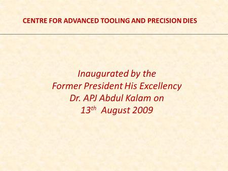 CENTRE FOR ADVANCED TOOLING AND PRECISION DIES Inaugurated by the Former President His Excellency Dr. APJ Abdul Kalam on 13 th August 2009.