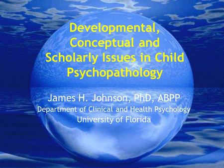 Developmental, Conceptual and Scholarly Issues in Child Psychopathology James H. Johnson, PhD, ABPP Department of Clinical and Health Psychology University.
