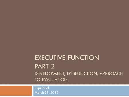 EXECUTIVE FUNCTION PART 2 DEVELOPMENT, DYSFUNCTION, APPROACH TO EVALUATION Puja Patel March 21, 2013.