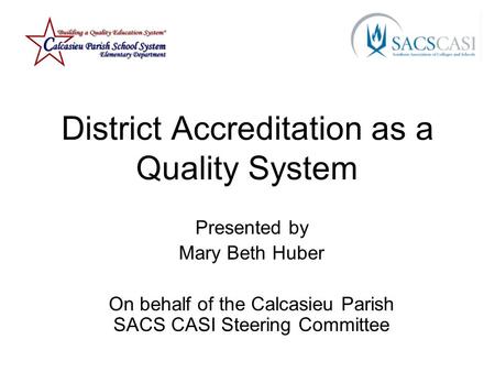 District Accreditation as a Quality System Presented by Mary Beth Huber On behalf of the Calcasieu Parish SACS CASI Steering Committee.
