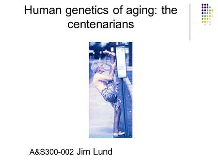Human genetics of aging: the centenarians A&S300-002 Jim Lund.