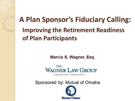 Marcia S. Wagner, Esq. A Plan Sponsor’s Fiduciary Calling: Improving the Retirement Readiness of Plan Participants Sponsored by: Mutual of Omaha.