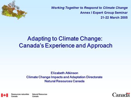 Adapting to Climate Change: Canada’s Experience and Approach Elizabeth Atkinson Climate Change Impacts and Adaptation Directorate Natural Resources Canada.