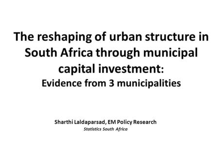 The reshaping of urban structure in South Africa through municipal capital investment : Evidence from 3 municipalities Sharthi Laldaparsad, EM Policy Research.