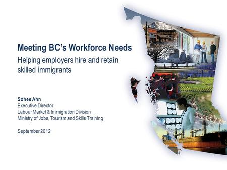 Meeting BC’s Workforce Needs Helping employers hire and retain skilled immigrants Sohee Ahn Executive Director Labour Market & Immigration Division Ministry.