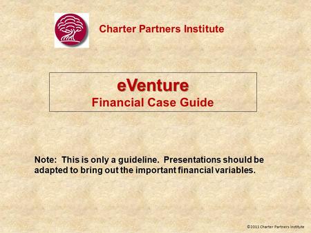 Charter Partners Institute eVenture Financial Case Guide Note: This is only a guideline. Presentations should be adapted to bring out the important financial.