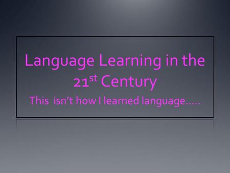 Language Learning in the 21 st Century This isn’t how I learned language…..