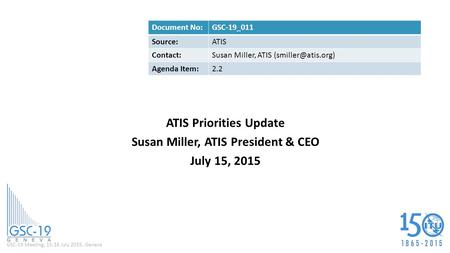 GSC-19 Meeting, 15-16 July 2015, Geneva ATIS Priorities Update Susan Miller, ATIS President & CEO July 15, 2015 Document No:GSC-19_011 Source:ATIS Contact:Susan.