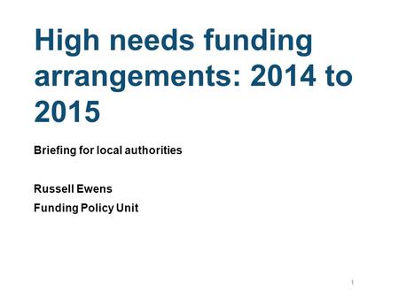 High needs funding arrangements: 2014 to 2015 Briefing for local authorities Russell Ewens Funding Policy Unit 1.