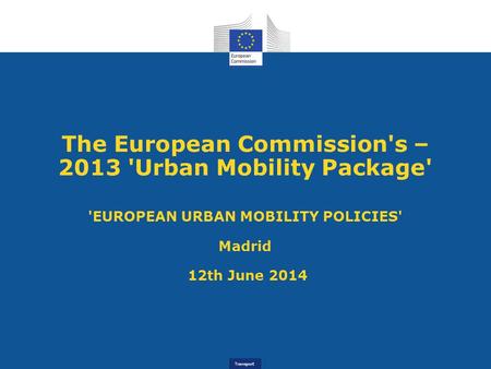 Transport The European Commission's – 2013 'Urban Mobility Package' 'EUROPEAN URBAN MOBILITY POLICIES' Madrid 12th June 2014.