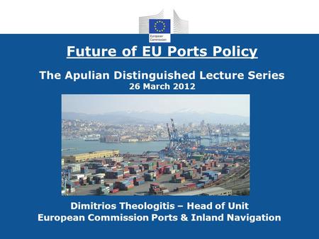 Future of EU Ports Policy The Apulian Distinguished Lecture Series 26 March 2012 Dimitrios Theologitis – Head of Unit European Commission Ports & Inland.