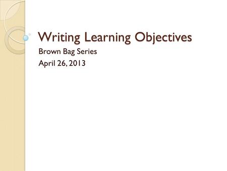 Writing Learning Objectives Brown Bag Series April 26, 2013.