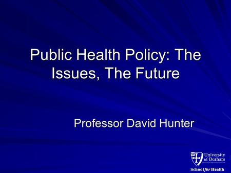 School for Health Public Health Policy: The Issues, The Future Professor David Hunter.