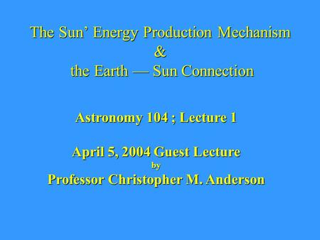 The Sun’ Energy Production Mechanism & the Earth — Sun Connection Astronomy 104 ; Lecture 1 April 5, 2004 Guest Lecture by Professor Christopher M. Anderson.